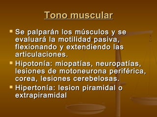 Tono muscular






Se palparán los músculos y se
evaluará la motilidad pasiva,
flexionando y extendiendo las
articulaciones.
Hipotonía: miopatías, neuropatías,
lesiones de motoneurona periférica,
corea, lesiones cerebelosas.
Hipertonía: lesion piramidal o
extrapiramidal

 
