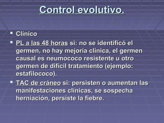 Control evolutivo.Control evolutivo.
 ClínicoClínico
 PL a las 48 horasPL a las 48 horas si: no se identificó elsi: no se identificó el
germen, no hay mejoría clínica, el germengermen, no hay mejoría clínica, el germen
causal es neumococo resistente u otrocausal es neumococo resistente u otro
germen de difícil tratamiento (ejemplo:germen de difícil tratamiento (ejemplo:
estafilococo).estafilococo).
 TAC de cráneoTAC de cráneo si: persisten o aumentan lassi: persisten o aumentan las
manifestaciones clínicas, se sospechamanifestaciones clínicas, se sospecha
herniación, persiste la fiebre.herniación, persiste la fiebre.
 