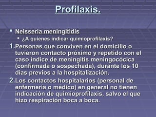 Profilaxis.Profilaxis.
 Neisseria meningitidisNeisseria meningitidis
 ¿A quienes indicar quimioprofilaxis?¿A quienes indicar quimioprofilaxis?
1.1.Personas que conviven en el domicilio oPersonas que conviven en el domicilio o
tuvieron contacto próximo y repetido con eltuvieron contacto próximo y repetido con el
caso índice de meningitis meningocócicacaso índice de meningitis meningocócica
(confirmada o sospechada), durante los 10(confirmada o sospechada), durante los 10
días previos a la hospitalización.días previos a la hospitalización.
2.2.Los contactos hospitalarios (personal deLos contactos hospitalarios (personal de
enfermería o médico) en general no tienenenfermería o médico) en general no tienen
indicación de quimioprofilaxis, salvo el queindicación de quimioprofilaxis, salvo el que
hizo respiración boca a boca.hizo respiración boca a boca.
 