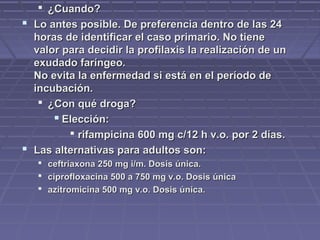  ¿Cuando?¿Cuando?
 Lo antes posible. De preferencia dentro de las 24Lo antes posible. De preferencia dentro de las 24
horas de identificar el caso primario. No tienehoras de identificar el caso primario. No tiene
valor para decidir la profilaxis la realización de unvalor para decidir la profilaxis la realización de un
exudado faríngeo.exudado faríngeo.
No evita la enfermedad si está en el período deNo evita la enfermedad si está en el período de
incubación.incubación.
 ¿Con qué droga?¿Con qué droga?
 Elección:Elección:
 rifampicina 600 mg c/12 h v.o. por 2 días.rifampicina 600 mg c/12 h v.o. por 2 días.
 Las alternativas para adultos son:Las alternativas para adultos son:
 ceftriaxona 250 mg i/m. Dosis única.ceftriaxona 250 mg i/m. Dosis única.
 ciprofloxacina 500 a 750 mg v.o. Dosis únicaciprofloxacina 500 a 750 mg v.o. Dosis única
 azitromicina 500 mg v.o. Dosis única.azitromicina 500 mg v.o. Dosis única.
 