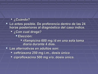  ¿Cuándo?¿Cuándo?
 Lo antes posible. De preferencia dentro de las 24Lo antes posible. De preferencia dentro de las 24
horas posteriores al diagnóstico del caso índice.horas posteriores al diagnóstico del caso índice.
 ¿Con cual droga?¿Con cual droga?
 Elección:Elección:
 rifampicina 600 mg /d en una sola tomarifampicina 600 mg /d en una sola toma
diaria durante 4 días.diaria durante 4 días.
 Las alternativas en adultos son:Las alternativas en adultos son:
 ceftriaxona 250 mg i.m., dosis únicaceftriaxona 250 mg i.m., dosis única
 ciprofloxacina 500 mg v/o, dosis única.ciprofloxacina 500 mg v/o, dosis única.
 