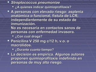  Streptococcus pneumoniaeStreptococcus pneumoniae
 ¿A quienes indicar quimioprofilaxis?¿A quienes indicar quimioprofilaxis?
 A personas con elevado riesgo: aspleniaA personas con elevado riesgo: asplenia
anatómica o funcional, fístula de LCR;anatómica o funcional, fístula de LCR;
independientemente de su estado deindependientemente de su estado de
inmunización.inmunización.
No es necesaria en contactos sanos deNo es necesaria en contactos sanos de
personas con enfermedad invasora.personas con enfermedad invasora.
 ¿Con cual droga?¿Con cual droga?
 Penicilina V 250 mg c/12 h, v.o. oPenicilina V 250 mg c/12 h, v.o. o
macrólidos.macrólidos.
 ¿Durante cuanto tiempo?¿Durante cuanto tiempo?
 La decisión es empírica. Algunos autoresLa decisión es empírica. Algunos autores
proponen quimioprofilaxis indefinida enproponen quimioprofilaxis indefinida en
personas de muy alto riesgo.personas de muy alto riesgo.
 