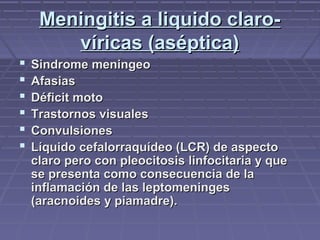 Meningitis a liquido claro-Meningitis a liquido claro-
víricas (aséptica)víricas (aséptica)
 Sindrome meningeoSindrome meningeo
 AfasiasAfasias
 Déficit motoDéficit moto
 Trastornos visualesTrastornos visuales
 ConvulsionesConvulsiones
 Líquido cefalorraquídeo (LCR) de aspectoLíquido cefalorraquídeo (LCR) de aspecto
claro pero con pleocitosis linfocitaria y queclaro pero con pleocitosis linfocitaria y que
se presenta como consecuencia de lase presenta como consecuencia de la
inflamación de las leptomeningesinflamación de las leptomeninges
(aracnoides y piamadre).(aracnoides y piamadre).
 