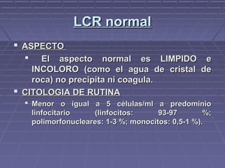 LCR normalLCR normal
 ASPECTOASPECTO
 El aspecto normal es LIMPIDO eEl aspecto normal es LIMPIDO e
INCOLORO (como el agua de cristal deINCOLORO (como el agua de cristal de
roca) no precipita ni coagula.roca) no precipita ni coagula.
 CITOLOGIA DE RUTINACITOLOGIA DE RUTINA
 Menor o igual a 5 células/ml a predominioMenor o igual a 5 células/ml a predominio
linfocitario (linfocitos: 93-97 %;linfocitario (linfocitos: 93-97 %;
polimorfonucleares: 1-3 %; monocitos: 0,5-1 %).polimorfonucleares: 1-3 %; monocitos: 0,5-1 %).
 