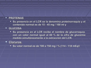  PROTEINASPROTEINAS
 Su presencia en el LCR se la denomina proteinorraquia y elSu presencia en el LCR se la denomina proteinorraquia y el
contenido normal es de 15 - 45 mg / 100 ml ycontenido normal es de 15 - 45 mg / 100 ml y
 GLUCOSAGLUCOSA
 Su presencia en el LCR recibe el nombre de glucorraquia.Su presencia en el LCR recibe el nombre de glucorraquia.
con un valor normal igual al 60 % de la cifra de glucemiacon un valor normal igual al 60 % de la cifra de glucemia
medida simultáneamente a la extracción del LCR.medida simultáneamente a la extracción del LCR.
 ClorurosCloruros
 Su valor normal es de 700 a 750 mg / % (114 - 118 mEq/lSu valor normal es de 700 a 750 mg / % (114 - 118 mEq/l
 