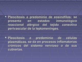  Pleocitosis a predominio de eosinófilos:Pleocitosis a predominio de eosinófilos: sese
presenta en estados inmunológicopresenta en estados inmunológico
reaccional alérgico del tejido conectivoreaccional alérgico del tejido conectivo
perivascular de la leptomeninges.perivascular de la leptomeninges.
 Pleocitosis a predominio de célulasPleocitosis a predominio de células
plasmáticasplasmáticas, se da en procesos inflamatorios, se da en procesos inflamatorios
crónicos del sistema nervioso o de suscrónicos del sistema nervioso o de sus
cubiertas.cubiertas.
 