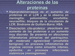Alteraciones de lasAlteraciones de las
proteínasproteínas
 Hiperproteinorraquia es el aumento deHiperproteinorraquia es el aumento de
proteínas en el LCR y se la observa enproteínas en el LCR y se la observa en
meningitis; poliomielitis; encefalitis;meningitis; poliomielitis; encefalitis;
neurosífilis; bloqueo de la circulación deneurosífilis; bloqueo de la circulación de
LCR; Síndrome de Guillain-Barre; HSA.LCR; Síndrome de Guillain-Barre; HSA.
 Disociación cito-proteicaDisociación cito-proteica: pleocitosis sin: pleocitosis sin
aumento de las proteínas o un aumentoaumento de las proteínas o un aumento
muy discreto. Se presenta en afeccionesmuy discreto. Se presenta en afecciones
inflamatorias primarias del parénquima,inflamatorias primarias del parénquima,
de moderada agresividad (encefalitisde moderada agresividad (encefalitis
benignas); en procesos inflamatorios debenignas); en procesos inflamatorios de
órganos vecinos como sinusitis intensa,órganos vecinos como sinusitis intensa,
epiduritis; en procesos infecciososepiduritis; en procesos infecciosos
sistémicos (meningismos).sistémicos (meningismos).
 