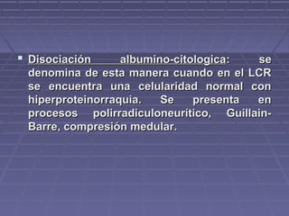  Disociación albumino-citologicaDisociación albumino-citologica: se: se
denomina de esta manera cuando en el LCRdenomina de esta manera cuando en el LCR
se encuentra una celularidad normal conse encuentra una celularidad normal con
hiperproteinorraquia. Se presenta enhiperproteinorraquia. Se presenta en
procesos polirradiculoneurítico, Guillain-procesos polirradiculoneurítico, Guillain-
Barre, compresión medular.Barre, compresión medular.
 