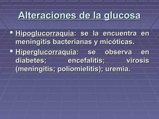 Alteraciones de la glucosaAlteraciones de la glucosa
 HipoglucorraquiaHipoglucorraquia: se la encuentra en: se la encuentra en
meningitis bacterianas y micóticas.meningitis bacterianas y micóticas.
 HiperglucorraquiaHiperglucorraquia: se observa en: se observa en
diabetes; encefalitis; virosisdiabetes; encefalitis; virosis
(meningitis; poliomielitis); uremia.(meningitis; poliomielitis); uremia.
 