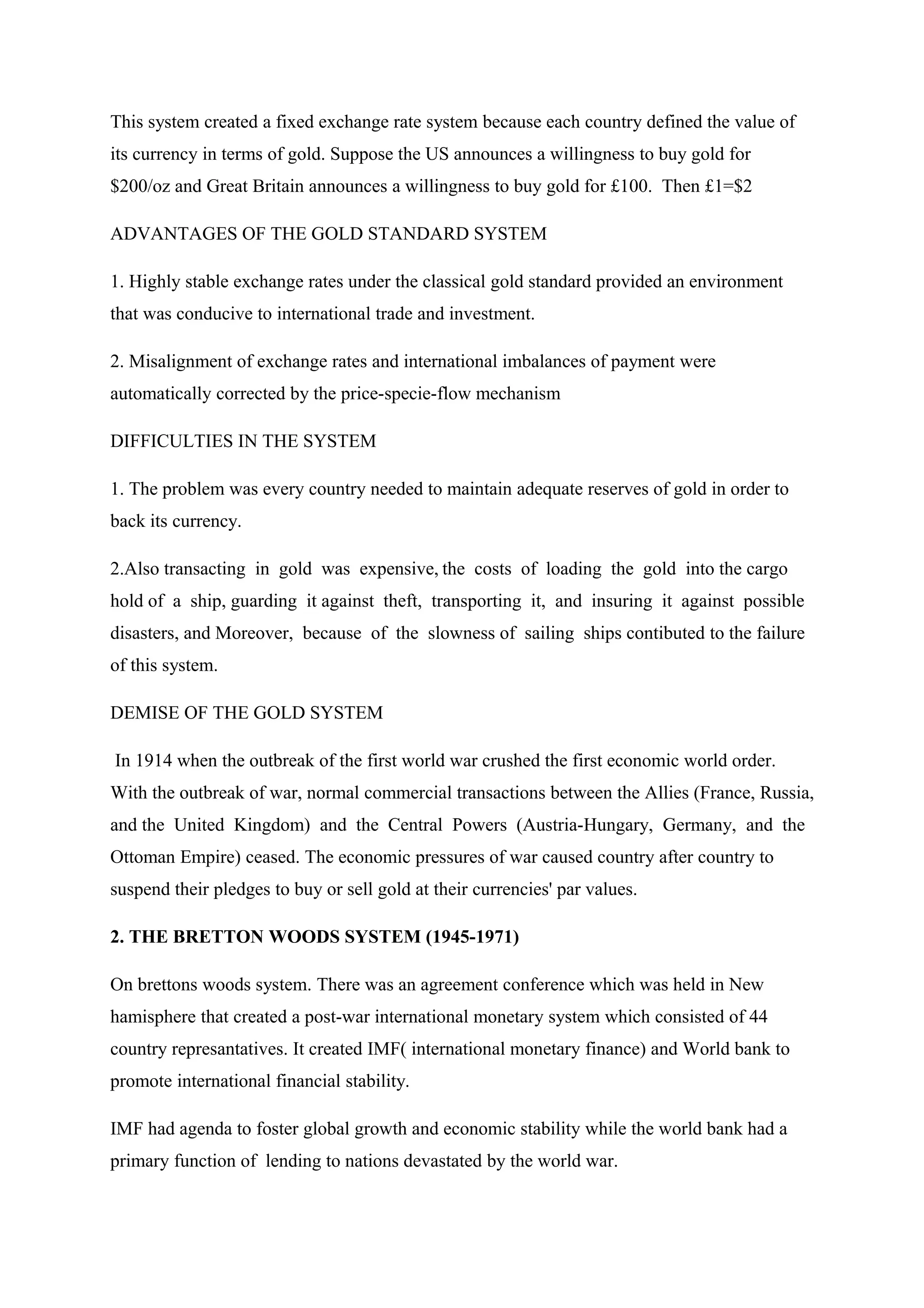 This system created a fixed exchange rate system because each country defined the value of
its currency in terms of gold. Suppose the US announces a willingness to buy gold for
$200/oz and Great Britain announces a willingness to buy gold for £100. Then £1=$2
ADVANTAGES OF THE GOLD STANDARD SYSTEM
1. Highly stable exchange rates under the classical gold standard provided an environment
that was conducive to international trade and investment.
2. Misalignment of exchange rates and international imbalances of payment were
automatically corrected by the price-specie-flow mechanism
DIFFICULTIES IN THE SYSTEM
1. The problem was every country needed to maintain adequate reserves of gold in order to
back its currency.
2.Also transacting in gold was expensive, the costs of loading the gold into the cargo
hold of a ship, guarding it against theft, transporting it, and insuring it against possible
disasters, and Moreover, because of the slowness of sailing ships contibuted to the failure
of this system.
DEMISE OF THE GOLD SYSTEM
In 1914 when the outbreak of the first world war crushed the first economic world order.
With the outbreak of war, normal commercial transactions between the Allies (France, Russia,
and the United Kingdom) and the Central Powers (Austria-Hungary, Germany, and the
Ottoman Empire) ceased. The economic pressures of war caused country after country to
suspend their pledges to buy or sell gold at their currencies' par values.
2. THE BRETTON WOODS SYSTEM (1945-1971)
On brettons woods system. There was an agreement conference which was held in New
hamisphere that created a post-war international monetary system which consisted of 44
country represantatives. It created IMF( international monetary finance) and World bank to
promote international financial stability.
IMF had agenda to foster global growth and economic stability while the world bank had a
primary function of lending to nations devastated by the world war.
 