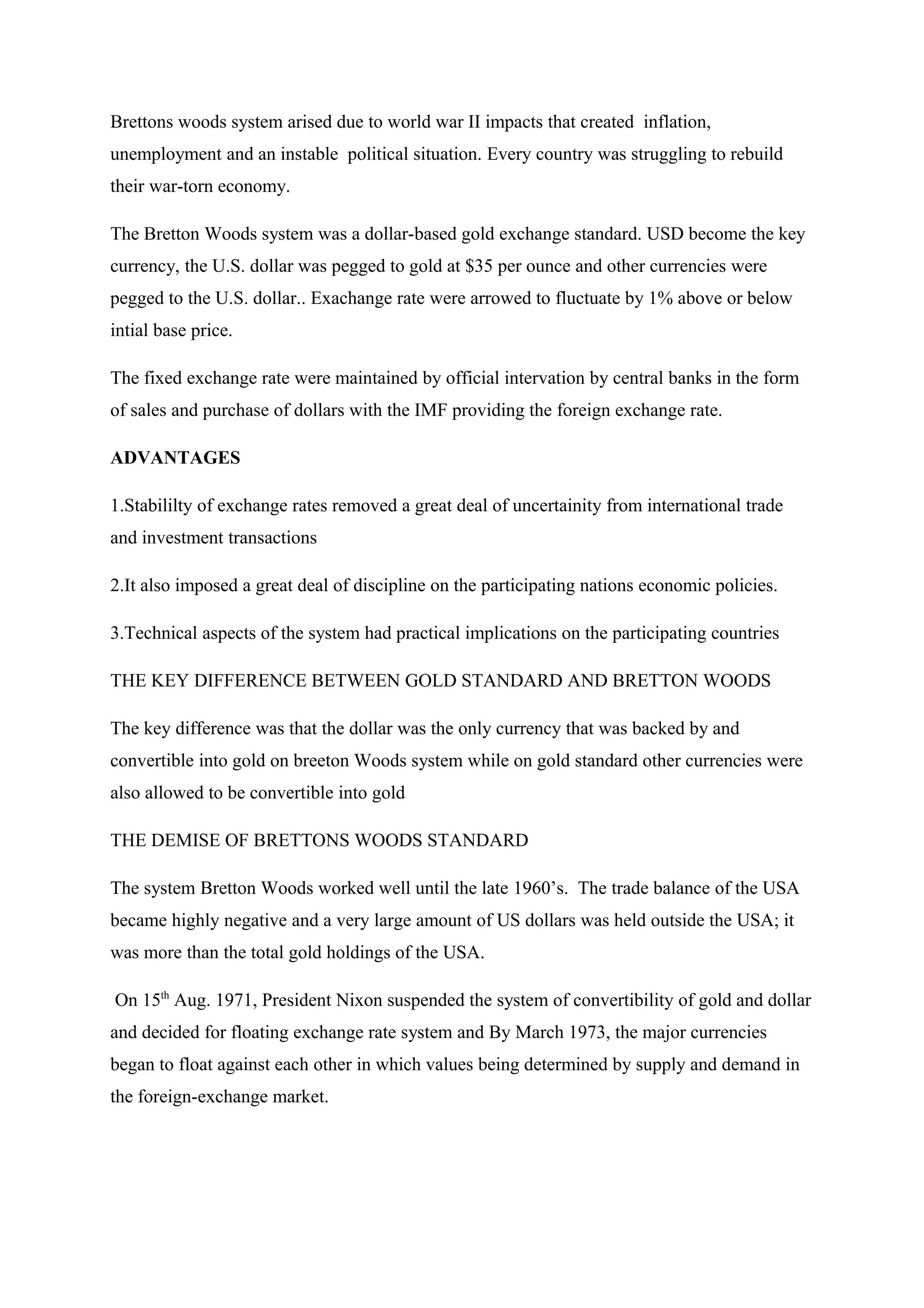 Brettons woods system arised due to world war II impacts that created inflation,
unemployment and an instable political situation. Every country was struggling to rebuild
their war-torn economy.
The Bretton Woods system was a dollar-based gold exchange standard. USD become the key
currency, the U.S. dollar was pegged to gold at $35 per ounce and other currencies were
pegged to the U.S. dollar.. Exachange rate were arrowed to fluctuate by 1% above or below
intial base price.
The fixed exchange rate were maintained by official intervation by central banks in the form
of sales and purchase of dollars with the IMF providing the foreign exchange rate.
ADVANTAGES
1.Stabililty of exchange rates removed a great deal of uncertainity from international trade
and investment transactions
2.It also imposed a great deal of discipline on the participating nations economic policies.
3.Technical aspects of the system had practical implications on the participating countries
THE KEY DIFFERENCE BETWEEN GOLD STANDARD AND BRETTON WOODS
The key difference was that the dollar was the only currency that was backed by and
convertible into gold on breeton Woods system while on gold standard other currencies were
also allowed to be convertible into gold
THE DEMISE OF BRETTONS WOODS STANDARD
The system Bretton Woods worked well until the late 1960’s. The trade balance of the USA
became highly negative and a very large amount of US dollars was held outside the USA; it
was more than the total gold holdings of the USA.
On 15th
Aug. 1971, President Nixon suspended the system of convertibility of gold and dollar
and decided for floating exchange rate system and By March 1973, the major currencies
began to float against each other in which values being determined by supply and demand in
the foreign-exchange market.
 