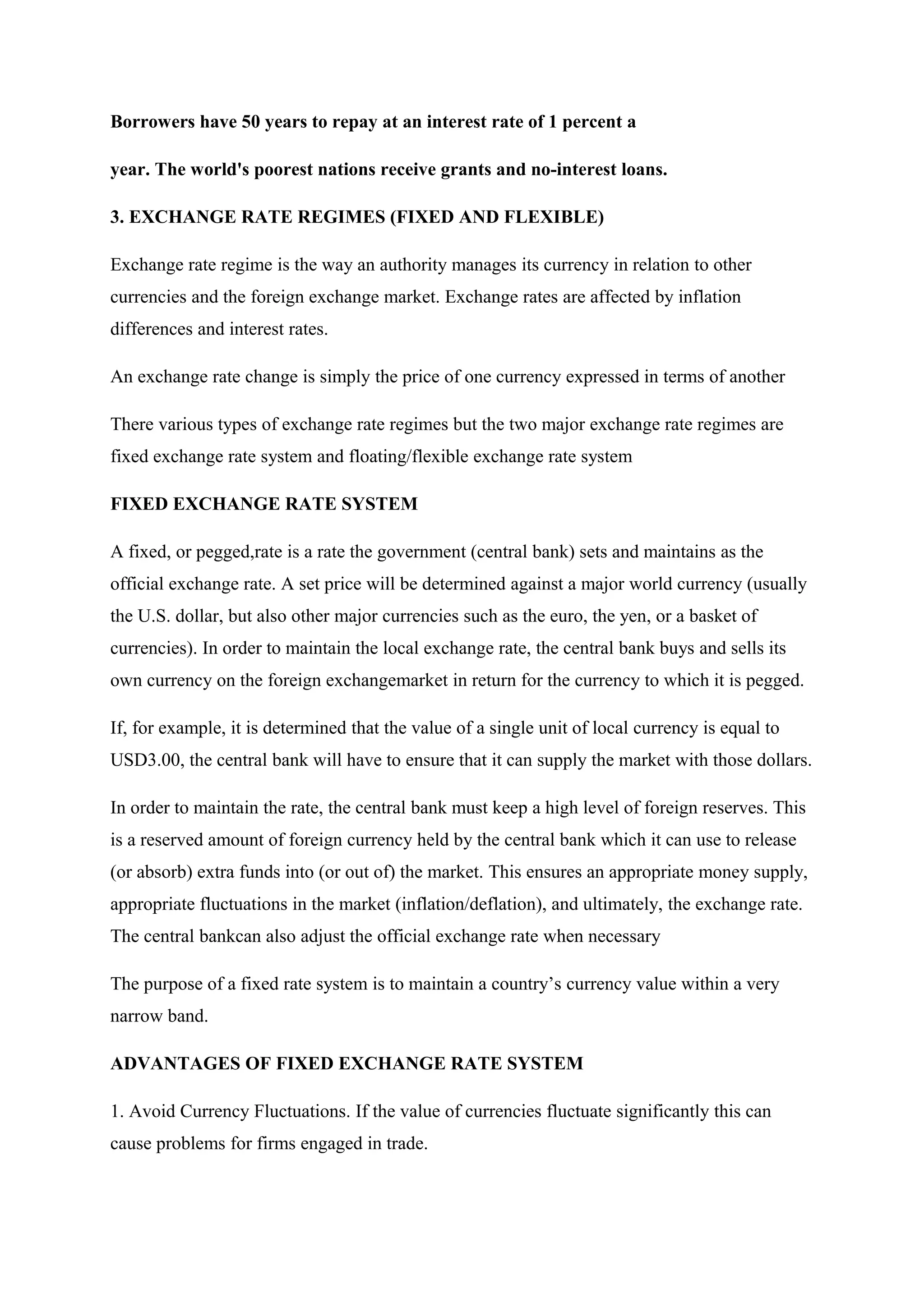 Borrowers have 50 years to repay at an interest rate of 1 percent a
year. The world's poorest nations receive grants and no-interest loans.
3. EXCHANGE RATE REGIMES (FIXED AND FLEXIBLE)
Exchange rate regime is the way an authority manages its currency in relation to other
currencies and the foreign exchange market. Exchange rates are affected by inflation
differences and interest rates.
An exchange rate change is simply the price of one currency expressed in terms of another
There various types of exchange rate regimes but the two major exchange rate regimes are
fixed exchange rate system and floating/flexible exchange rate system
FIXED EXCHANGE RATE SYSTEM
A fixed, or pegged,rate is a rate the government (central bank) sets and maintains as the
official exchange rate. A set price will be determined against a major world currency (usually
the U.S. dollar, but also other major currencies such as the euro, the yen, or a basket of
currencies). In order to maintain the local exchange rate, the central bank buys and sells its
own currency on the foreign exchangemarket in return for the currency to which it is pegged.
If, for example, it is determined that the value of a single unit of local currency is equal to
USD3.00, the central bank will have to ensure that it can supply the market with those dollars.
In order to maintain the rate, the central bank must keep a high level of foreign reserves. This
is a reserved amount of foreign currency held by the central bank which it can use to release
(or absorb) extra funds into (or out of) the market. This ensures an appropriate money supply,
appropriate fluctuations in the market (inflation/deflation), and ultimately, the exchange rate.
The central bankcan also adjust the official exchange rate when necessary
The purpose of a fixed rate system is to maintain a country’s currency value within a very
narrow band.
ADVANTAGES OF FIXED EXCHANGE RATE SYSTEM
1. Avoid Currency Fluctuations. If the value of currencies fluctuate significantly this can
cause problems for firms engaged in trade.
 