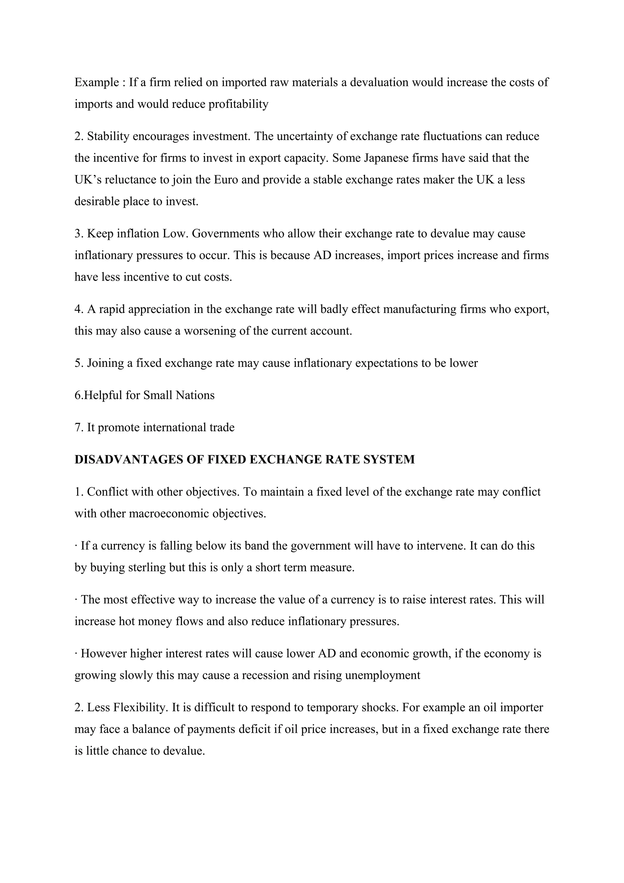 Example : If a firm relied on imported raw materials a devaluation would increase the costs of
imports and would reduce profitability
2. Stability encourages investment. The uncertainty of exchange rate fluctuations can reduce
the incentive for firms to invest in export capacity. Some Japanese firms have said that the
UK’s reluctance to join the Euro and provide a stable exchange rates maker the UK a less
desirable place to invest.
3. Keep inflation Low. Governments who allow their exchange rate to devalue may cause
inflationary pressures to occur. This is because AD increases, import prices increase and firms
have less incentive to cut costs.
4. A rapid appreciation in the exchange rate will badly effect manufacturing firms who export,
this may also cause a worsening of the current account.
5. Joining a fixed exchange rate may cause inflationary expectations to be lower
6.Helpful for Small Nations
7. It promote international trade
DISADVANTAGES OF FIXED EXCHANGE RATE SYSTEM
1. Conflict with other objectives. To maintain a fixed level of the exchange rate may conflict
with other macroeconomic objectives.
· If a currency is falling below its band the government will have to intervene. It can do this
by buying sterling but this is only a short term measure.
· The most effective way to increase the value of a currency is to raise interest rates. This will
increase hot money flows and also reduce inflationary pressures.
· However higher interest rates will cause lower AD and economic growth, if the economy is
growing slowly this may cause a recession and rising unemployment
2. Less Flexibility. It is difficult to respond to temporary shocks. For example an oil importer
may face a balance of payments deficit if oil price increases, but in a fixed exchange rate there
is little chance to devalue.
 