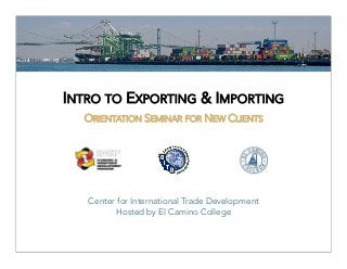 INTRO TO EXPORTING & IMPORTING
                        

  ORIENTATION SEMINAR FOR NEW CLIENTS




   Center for International Trade Development
         Hosted by El Camino College
 