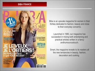 BIBA FRANCE
Biba is an upscale magazine for women in their
thirties dedicated to fashion, beauty and close
to their everyday concerns.
Launched in 1980, our magazine has
succeeded in mixing both entertaining and
practical articles written in a fancy
andhumouroustouch.
Smart, the magazine reveals to its readers all
the new tendancies in beauty, fashion,
decoration and cooking.
 