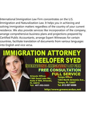International Immigration Law Firm concentrates on the U.S.
Immigration and Naturalization Law. It helps you in achieving and
solving immigration matters regardless of the country of your current
residence. We also provide services like incorporation of the company,
arrange comprehensive business plans and projections prepared by
Certified Public Accountants, arrange Expert Witnesses for certain
countries, facilitate translation of documents from various languages
into English and vice versa.
 