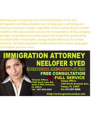 International Immigration Law Firm concentrates on the U.S.
Immigration and Naturalization Law. It helps you in achieving and
solving immigration matters regardless of the country of your current
residence. We also provide services like incorporation of the company,
arrange comprehensive business plans and projections prepared by
Certified Public Accountants, arrange Expert Witnesses for certain
countries, facilitate translation of documents from various languages
into English and vice versa.
 