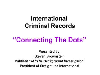 International
Criminal Records
“Connecting The Dots”
Presented by:
Steven Brownstein
Publisher of “The Background Investigator”
President of Straightline International
 