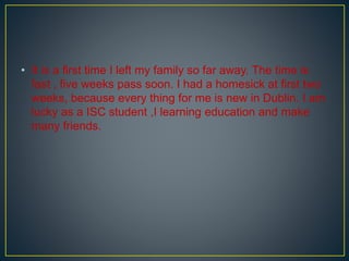 • It is a first time I left my family so far away. The time is
fast , five weeks pass soon. I had a homesick at first two
weeks, because every thing for me is new in Dublin. I am
lucky as a ISC student ,I learning education and make
many friends.
 