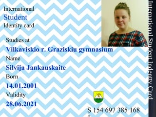 International
Student
Identity card
Studies at
Vilkaviskio r. Graziskiu gymnasium
Name
Silvija Jankauskaite
Born
14.01.2001
Validity
28.06.2021
S 154 697 385 168
InternationalStudentIndenttyCard
 