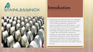 Introduction
 StanlessInox International FZCO was established
in 2010 with the core focus of being one of the
UAE’s leading stockholders, suppliers and
exporters of Stainless Steel Flat Products - Coils,
Sheets and Plates. Over the years, the company
has exponentially grown by consistently
enhancing its product portfolio to Long Products
- Angles, Bars and Channels, and process,
manufacture and supply of decorative stainless-
steel finishes (sheets) for various architectural
applications. Furthermore the organisation has
heavily invested in some of the best equipment
and machinery to carry out a wide range of metal
services.
 