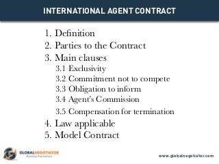 INTERNATIONAL AGENT CONTRACT
1. Definition
2. Parties to the Contract
3. Main clauses
3.1 Exclusivity
3.2 Commitment not to compete
3.3 Obligation to inform
3.4 Agent’s Commission
3.5 Compensation for termination
4. Law applicable
5. Model Contract
www.globalnegotiator.com
 