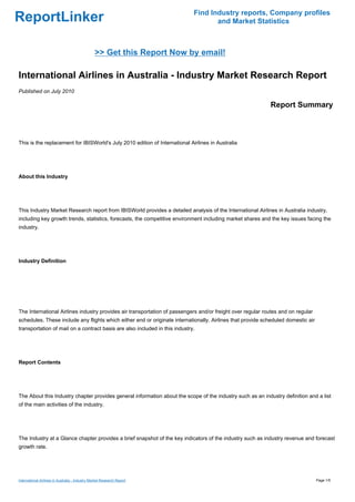 Find Industry reports, Company profiles
ReportLinker                                                                        and Market Statistics



                                                 >> Get this Report Now by email!

International Airlines in Australia - Industry Market Research Report
Published on July 2010

                                                                                                            Report Summary



This is the replacement for IBISWorld's July 2010 edition of International Airlines in Australia




About this Industry




This Industry Market Research report from IBISWorld provides a detailed analysis of the International Airlines in Australia industry,
including key growth trends, statistics, forecasts, the competitive environment including market shares and the key issues facing the
industry.




Industry Definition




The International Airlines industry provides air transportation of passengers and/or freight over regular routes and on regular
schedules. These include any flights which either end or originate internationally. Airlines that provide scheduled domestic air
transportation of mail on a contract basis are also included in this industry.




Report Contents




The About this Industry chapter provides general information about the scope of the industry such as an industry definition and a list
of the main activities of the industry.




The Industry at a Glance chapter provides a brief snapshot of the key indicators of the industry such as industry revenue and forecast
growth rate.




International Airlines in Australia - Industry Market Research Report                                                              Page 1/5
 