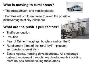 Who is moving to rural areas? Traffic congestion Pollution Fear of Crime (muggings, burglary and car theft) Rural dream (idea of the ‘rural idyll’ – pleasant surroundings, quiet etc.) Estate Agents, housing developers etc.. All encourage outward movement through new developments / building more houses and marketing these areas. What are the push  / pull factors? The most affluent and mobile people Families with children (keen to avoid the possible disadvantages of city locations) 
