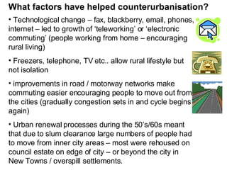What factors have helped counterurbanisation? Technological change – fax, blackberry, email, phones, internet – led to growth of ‘teleworking’ or ‘electronic commuting’ (people working from home – encouraging rural living) Freezers, telephone, TV etc.. allow rural lifestyle but not isolation improvements in road / motorway networks make commuting easier encouraging people to move out from the cities (gradually congestion sets in and cycle begins again) Urban renewal processes during the 50’s/60s meant that due to slum clearance large numbers of people had to move from inner city areas – most were rehoused on council estate on edge of city – or beyond the city in New Towns / overspill settlements. 