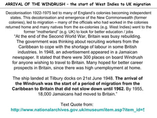 Decolonisation 1922-1975 led to many of England’s colonies becoming independent states. This decolonisation and emergence of the New Commonwealth (former colonies), led to migration – many of the officials who had worked in the colonies returned home and many natives from the ex-colonies (e.g. West Indies) went to the former “motherland” (e.g. UK) to look for better education / jobs “ At the end of the Second World War, Britain was busy rebuilding. The government was thinking about recruiting workers from the Caribbean to cope with the shortage of labour in some British industries. In 1948, an advertisement appeared in a Jamaican newspaper. It stated that there were 300 places on board Windrush for anyone wishing to travel to Britain. Many hoped for better career prospects in Britain, since there was high unemployment at home. The ship landed at Tilbury docks on 21st June 1948.  The arrival of the Windrush was the start of a period of migration from the Caribbean to Britain that did not slow down until 1962.  By 1955, 18,000 Jamaicans had moved to Britain.” Text Quote from:  http://www.nationalarchives.gov.uk/museum/item.asp?item_id=50   ARRIVAL OF THE WINDRUSH – the start of West Indies to UK migration 