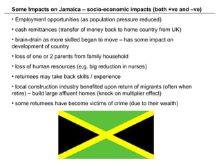 Some Impacts on Jamaica – socio-economic impacts (both +ve and –ve) Employment opportunities (as population pressure reduced) cash remittances (transfer of money back to home country from UK) brain-drain as more skilled began to move – has some impact on development of country loss of one or 2 parents from family household loss of human resources (e.g. big reduction in nurses) returnees may take back skills / experience local construction industry benefited upon return of migrants (often when retire) – build large affluent homes (knock on multiplier effect)  some returnees have become victims of crime (due to their wealth) 