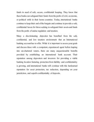 funds in need of safe, secure, confidential keeping. They know that
these banks can safeguard their funds from the perils of civil, economic,
or political strife in their home countries. Today, international banks
continue to keep their end ofthe bargain and continue to provide a safe,
confidential haven for thoseseeking to safeguard their assets and funds
from the perils of undue regulation and taxation.
Many a discriminating depositor has benefited from the safe,
confidential, and low taxation environment that an International
banking accounthas to offer. While it is important to assess your goals
and discuss these with a competent, experienced agent before leaping
into un-chartered waters, there are many unquestionable benefits
provided by establishing an international bank account. Their
reputation among depositors and investors for providing a viable
banking location featuring protection from liability and confidentiality
is growing, and international banks will continue with this hardearned
reputation for asset protection, tax reduction, depending on your
jurisdiction, and superb confidentiality of deposits.
 