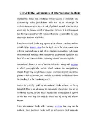 CHAPTER2. Advantages of International Banking
International banks can sometimes provide access to politically and
economically stable jurisdictions. This will be an advantage for
residents in areas where there is risk of political turmoil, who fear their
assets may be frozen, seized or disappear. However it is often argued
that developed countries with regulated banking systems offer the same
advantages in terms of stability.
Some international banks may operate with a lower cost base and can
provide higher interest rates than the legal rate in the home country due
to lower overheads and a lack of government intervention. Advocates
of international banking often characterize government regulation as a
form of tax on domestic banks, reducing interest rates on deposits.
International finance is one of the few industries, along with tourism,
in which geographically remote island nations can competitively
engage. It can help developing countries source investment and create
growth in their economies, and can help redistribute world finance from
the developed to the developing world.
Interest is generally paid by international banks without tax being
deducted. This is an advantage to individuals who do not pay tax on
worldwide income, or who do not pay tax until the tax return is agreed,
or who feel that they can illegally evade tax by hiding the interest
income.
Some international banks offer banking services that may not be
available from domestic banks such as anonymous bank accounts,
 