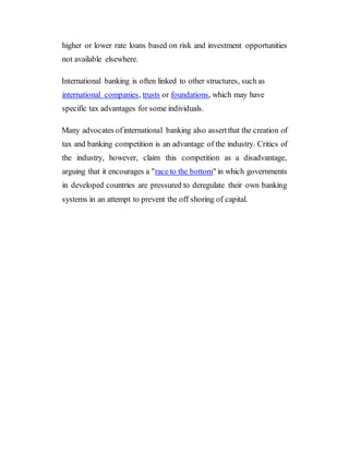 higher or lower rate loans based on risk and investment opportunities
not available elsewhere.
International banking is often linked to other structures, such as
international companies, trusts or foundations, which may have
specific tax advantages for some individuals.
Many advocates ofinternational banking also assertthat the creation of
tax and banking competition is an advantage of the industry. Critics of
the industry, however, claim this competition as a disadvantage,
arguing that it encourages a "race to the bottom" in which governments
in developed countries are pressured to deregulate their own banking
systems in an attempt to prevent the off shoring of capital.
 