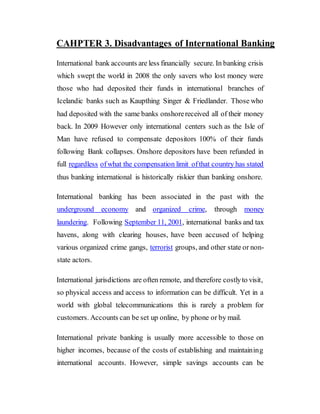 CAHPTER 3. Disadvantages of International Banking
International bank accounts are less financially secure. In banking crisis
which swept the world in 2008 the only savers who lost money were
those who had deposited their funds in international branches of
Icelandic banks such as Kaupthing Singer & Friedlander. Those who
had deposited with the same banks onshorereceived all of their money
back. In 2009 However only international centers such as the Isle of
Man have refused to compensate depositors 100% of their funds
following Bank collapses. Onshore depositors have been refunded in
full regardless ofwhat the compensation limit ofthat country has stated
thus banking international is historically riskier than banking onshore.
International banking has been associated in the past with the
underground economy and organized crime, through money
laundering. Following September 11, 2001, international banks and tax
havens, along with clearing houses, have been accused of helping
various organized crime gangs, terrorist groups, and other state or non-
state actors.
International jurisdictions are often remote, and therefore costlyto visit,
so physical access and access to information can be difficult. Yet in a
world with global telecommunications this is rarely a problem for
customers. Accounts can be set up online, by phone or by mail.
International private banking is usually more accessible to those on
higher incomes, because of the costs of establishing and maintaining
international accounts. However, simple savings accounts can be
 