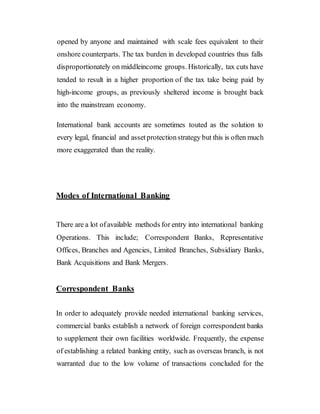 opened by anyone and maintained with scale fees equivalent to their
onshore counterparts. The tax burden in developed countries thus falls
disproportionately on middleincome groups. Historically, tax cuts have
tended to result in a higher proportion of the tax take being paid by
high-income groups, as previously sheltered income is brought back
into the mainstream economy.
International bank accounts are sometimes touted as the solution to
every legal, financial and assetprotectionstrategy but this is often much
more exaggerated than the reality.
Modes of International Banking
There are a lot ofavailable methods for entry into international banking
Operations. This include; Correspondent Banks, Representative
Offices, Branches and Agencies, Limited Branches, Subsidiary Banks,
Bank Acquisitions and Bank Mergers.
Correspondent Banks
In order to adequately provide needed international banking services,
commercial banks establish a network of foreign correspondent banks
to supplement their own facilities worldwide. Frequently, the expense
of establishing a related banking entity, such as overseas branch, is not
warranted due to the low volume of transactions concluded for the
 