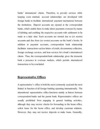 banks’ international clients. Therefore, to provide services while
keeping costs minimal, account relationships are developed with
foreign banks to facilitate international payment mechanisms between
the institutions. Deposit accounts are opened at the correspondent
banks, which enable them to make direct payments overseas by means
of debiting and crediting the respective accounts with settlement to be
made at a later date. Such accounts are termed due to (or nostro)
accounts and due from (or vostro) accounts on the bank’s books. In
addition to payment accounts, correspondent bank relationship
facilitates transactions suchas letters ofcredit, documentary collection,
foreign exchange services, and loan services for a bank’s international
clients. Thus, the correspondent bank relationship gives the domestic
bank a presence in overseas markets, which permits international
transactions to be concluded.
Representative Offices
A representative’s office is both the most commonly used and the most
limited in function of all foreign banking operating internationally. The
international representative office functions mainly as liaison between
correspondent banks and the parent bank. Representative offices are
usually prohibited from engaging in general banking activities,
although they may receive checks for forwarding to the home office,
solicit loans for the home office, and develop customer relations.
However, they may not receive deposits or make loans. Generally,
 