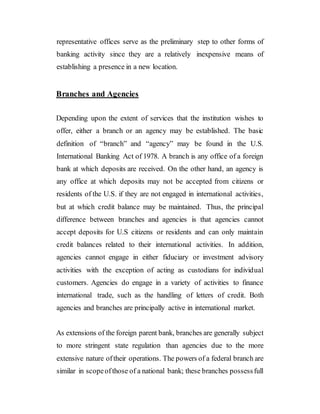 representative offices serve as the preliminary step to other forms of
banking activity since they are a relatively inexpensive means of
establishing a presence in a new location.
Branches and Agencies
Depending upon the extent of services that the institution wishes to
offer, either a branch or an agency may be established. The basic
definition of “branch” and “agency” may be found in the U.S.
International Banking Act of 1978. A branch is any office of a foreign
bank at which deposits are received. On the other hand, an agency is
any office at which deposits may not be accepted from citizens or
residents of the U.S. if they are not engaged in international activities,
but at which credit balance may be maintained. Thus, the principal
difference between branches and agencies is that agencies cannot
accept deposits for U.S citizens or residents and can only maintain
credit balances related to their international activities. In addition,
agencies cannot engage in either fiduciary or investment advisory
activities with the exception of acting as custodians for individual
customers. Agencies do engage in a variety of activities to finance
international trade, such as the handling of letters of credit. Both
agencies and branches are principally active in international market.
As extensions of the foreign parent bank, branches are generally subject
to more stringent state regulation than agencies due to the more
extensive nature oftheir operations. The powers of a federal branch are
similar in scopeofthose of a national bank; these branches possessfull
 