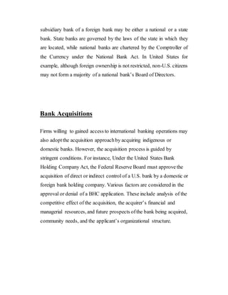 subsidiary bank of a foreign bank may be either a national or a state
bank. State banks are governed by the laws of the state in which they
are located, while national banks are chartered by the Comptroller of
the Currency under the National Bank Act. In United States for
example, although foreign ownership is not restricted, non-U.S. citizens
may not form a majority of a national bank’s Board of Directors.
Bank Acquisitions
Firms willing to gained access to international banking operations may
also adoptthe acquisition approachby acquiring indigenous or
domestic banks. However, the acquisition process is guided by
stringent conditions. For instance, Under the United States Bank
Holding Company Act, the Federal Reserve Board must approve the
acquisition of direct or indirect control of a U.S. bank by a domestic or
foreign bank holding company. Various factors are considered in the
approval or denial of a BHC application. These include analysis of the
competitive effect of the acquisition, the acquirer’s financial and
managerial resources, and future prospects ofthe bank being acquired,
community needs, and the applicant’s organizational structure.
 