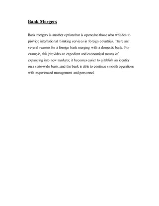 Bank Mergers
Bank mergers is another option that is opened to those who whishes to
provide international banking services in foreign countries. There are
several reasons for a foreign bank merging with a domestic bank. For
example, this provides an expedient and economical means of
expanding into new markets; it becomes easier to establish an identity
on a state-wide basis; and the bank is able to continue smooth operations
with experienced management and personnel.
 