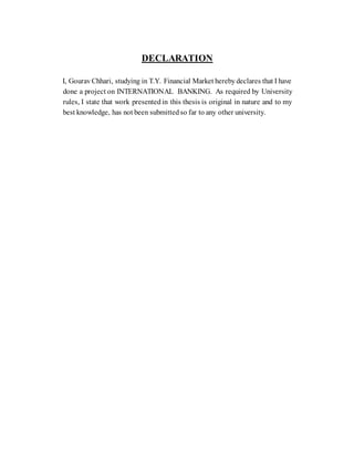 DECLARATION
I, Gourav Chhari, studying in T.Y. Financial Market hereby declares that I have
done a project on INTERNATIONAL BANKING. As required by University
rules, I state that work presented in this thesis is original in nature and to my
best knowledge, has not been submitted so far to any other university.
 
