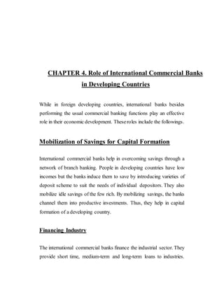 CHAPTER 4. Role of International Commercial Banks
in Developing Countries
While in foreign developing countries, international banks besides
performing the usual commercial banking functions play an effective
role in their economic development. Theseroles include the followings.
Mobilization of Savings for Capital Formation
International commercial banks help in overcoming savings through a
network of branch banking. People in developing countries have low
incomes but the banks induce them to save by introducing varieties of
deposit scheme to suit the needs of individual depositors. They also
mobilize idle savings of the few rich. By mobilizing savings, the banks
channel them into productive investments. Thus, they help in capital
formation of a developing country.
Financing Industry
The international commercial banks finance the industrial sector. They
provide short time, medium-term and long-term loans to industries.
 
