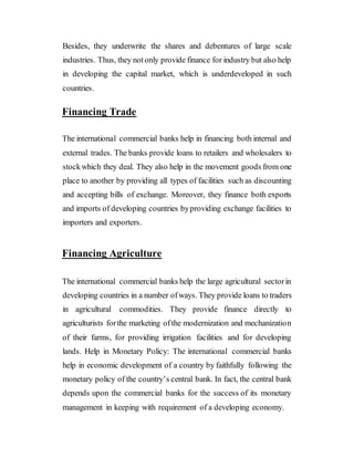 Besides, they underwrite the shares and debentures of large scale
industries. Thus, they notonly provide finance for industry but also help
in developing the capital market, which is underdeveloped in such
countries.
Financing Trade
The international commercial banks help in financing both internal and
external trades. The banks provide loans to retailers and wholesalers to
stockwhich they deal. They also help in the movement goods from one
place to another by providing all types of facilities such as discounting
and accepting bills of exchange. Moreover, they finance both exports
and imports of developing countries byproviding exchange facilities to
importers and exporters.
Financing Agriculture
The international commercial banks help the large agricultural sectorin
developing countries in a number ofways. They provide loans to traders
in agricultural commodities. They provide finance directly to
agriculturists forthe marketing ofthe modernization and mechanization
of their farms, for providing irrigation facilities and for developing
lands. Help in Monetary Policy: The international commercial banks
help in economic development of a country by faithfully following the
monetary policy of the country’s central bank. In fact, the central bank
depends upon the commercial banks for the success of its monetary
management in keeping with requirement of a developing economy.
 