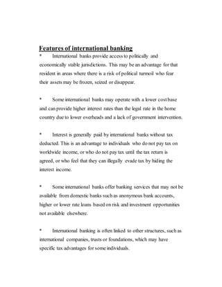 Features of international banking
* International banks provide access to politically and
economically stable jurisdictions. This may be an advantage for that
resident in areas where there is a risk of political turmoil who fear
their assets may be frozen, seized or disappear.
* Some international banks may operate with a lower costbase
and can provide higher interest rates than the legal rate in the home
country due to lower overheads and a lack of government intervention.
* Interest is generally paid by international banks without tax
deducted. This is an advantage to individuals who do not pay tax on
worldwide income, or who do not pay tax until the tax return is
agreed, or who feel that they can illegally evade tax by hiding the
interest income.
* Some international banks offer banking services that may not be
available from domestic banks such as anonymous bank accounts,
higher or lower rate loans based on risk and investment opportunities
not available elsewhere.
* International banking is often linked to other structures, such as
international companies, trusts or foundations, which may have
specific tax advantages for some individuals.
 