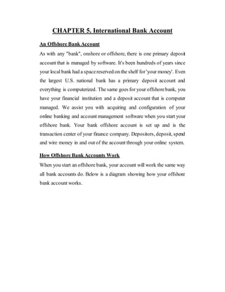 CHAPTER 5. International Bank Account
An Offshore Bank Account
As with any "bank", onshore or offshore, there is one primary deposit
account that is managed by software. It's been hundreds of years since
your local bank had a spacereserved on the shelf for'your money'. Even
the largest U.S. national bank has a primary deposit account and
everything is computerized. The same goes for your offshorebank, you
have your financial institution and a deposit account that is computer
managed. We assist you with acquiring and configuration of your
online banking and account management software when you start your
offshore bank. Your bank offshore account is set up and is the
transaction center of your finance company. Depositors, deposit, spend
and wire money in and out of the account through your online system.
How Offshore Bank Accounts Work
When you start an offshore bank, your account will work the same way
all bank accounts do. Below is a diagram showing how your offshore
bank account works.
 