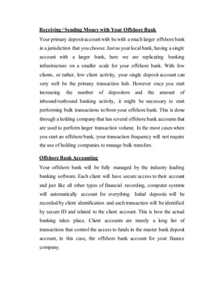Receiving / Sending Money with Your Offshore Bank
Your primary depositaccountwith bewith a much larger offshorebank
in a jurisdiction that you choose. Justas yourlocal bank, having a single
account with a larger bank, here we are replicating banking
infrastructure on a smaller scale for your offshore bank. With few
clients, or rather, low client activity, your single deposit account can
very well be the primary transaction hub. However once you start
increasing the number of depositors and the amount of
inbound/outbound banking activity, it might be necessary to start
performing bulk transactions to/from your offshore bank. This is done
through a holding company that has several offshorebank accounts that
are used to perform larger transaction volume. In the most cases when
you start an offshore bank, your transaction frequency will not require
the use of holding companies to manage bulk transfers.
Offshore Bank Accounting
Your offshore bank will be fully managed by the industry leading
banking software. Each client will have secure access to their account
and just like all other types of financial recording, computer systems
will automatically account for everything. Initial deposits will be
recorded by client identification and each transaction will be identified
by secure ID and related to the client account. This is how the actual
banking takes place. Client accounts are merely a long list of
transactions that control the access to funds in the master bank deposit
account, in this case, the offshore bank account for your finance
company.
 