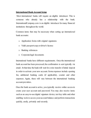 International Bank Account Setup
Most international banks will require an eligible introducer. This is
someone who already has a relationship with the bank.
InternationalCompany.com is an eligible introducer for many financial
institutions throughout the world.
Common items that may be necessary when setting up international
bank accounts:
Application forms with original signatures
Valid passportcopyordriver's license
Banking references
Corporatelegal documents
International banks have different requirements. Once the international
bank account has been processed,the confirmation is sent typically via
email. At that time the bank will wait for awire transfer ofinitial deposit
in order to activate your new account. Some expenses include opening
fee, additional banking cards (if applicable), courier and other
expenses. Again, these will vary between the international banking
account providers.
Once the bank account is active, you typically receive online access to
create your user account and password. You may also receive items
such as an easy-to-use digital signature device, test key table and other
enabling tools to access youraccount balance and perform transactions
quickly, easily, privately and securely.
 