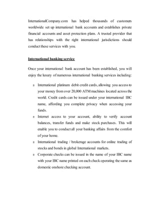 InternationalCompany.com has helped thousands of customers
worldwide set up international bank accounts and establishes private
financial accounts and asset protection plans. A trusted provider that
has relationships with the right international jurisdictions should
conductthese services with you.
International banking service
Once your international bank account has been established, you will
enjoy the luxury of numerous international banking services including:
International platinum debit credit cards, allowing you access to
your money from over 20,000 ATM machines located across the
world. Credit cards can be issued under your international IBC
name, affording you complete privacy when accessing your
funds.
Internet access to your account, ability to verify account
balances, transfer funds and make stock purchases. This will
enable you to conduct all your banking affairs from the comfort
of your home.
International trading / brokerage accounts for online trading of
stocks and bonds in global International markets.
Corporate checks can be issued in the name of your IBC name
with your IBC name printed on each check operating the same as
domestic onshore checking account.
 