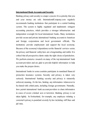 International Bank Accounts and Security
Banking privacy and security is a major concern. It is a priority that you
and your money are safe. InternationalCompany.com regularly
recommends banking institutions that participate in a central banking
system. The system is highly regulated and implements stringent
accounting practices, which provides a stronger infrastructure and
independent oversight for local international banks. Many institutions
provide secure and private international banking accounts to American
and foreign corporations and local government officials. The
institutions provide employment and support the local economy.
Because of the economy's dependence on the financial services sector,
the privacy and financial safety laws are a longstanding and stable. It is
critical that all prospective clients make the right choice of jurisdiction.
We perform extensive research on many of the top international bank
account providers and are glad to provide helpful information to help
you make the proper choice.
International banks in some countries participate in mandated financial
protection insurance systems. Security and privacy is taken very
seriously. International banking security and privacy is statutorily
enforced, meaning, it's the law, limiting any information whatsoever to
be shared with a third party, including foreign governments. Naturally,
laws permit international bank account providers to share information
in cases of severe criminal acts or terrorism. Banking privacy is not
taken lightly. In Switzerland, for example, any employee violating a
customer's privacy is punished severely by law including stiff fines and
jail time.
 