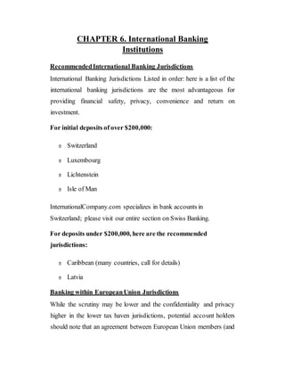 CHAPTER 6. International Banking
Institutions
RecommendedInternational Banking Jurisdictions
International Banking Jurisdictions Listed in order: here is a list of the
international banking jurisdictions are the most advantageous for
providing financial safety, privacy, convenience and return on
investment.
For initial deposits of over $200,000:
Switzerland
Luxembourg
Lichtenstein
Isle of Man
InternationalCompany.com specializes in bank accounts in
Switzerland; please visit our entire section on Swiss Banking.
For deposits under $200,000, here are the recommended
jurisdictions:
Caribbean (many countries, call for details)
Latvia
Banking within EuropeanUnion Jurisdictions
While the scrutiny may be lower and the confidentiality and privacy
higher in the lower tax haven jurisdictions, potential account holders
should note that an agreement between European Union members (and
 